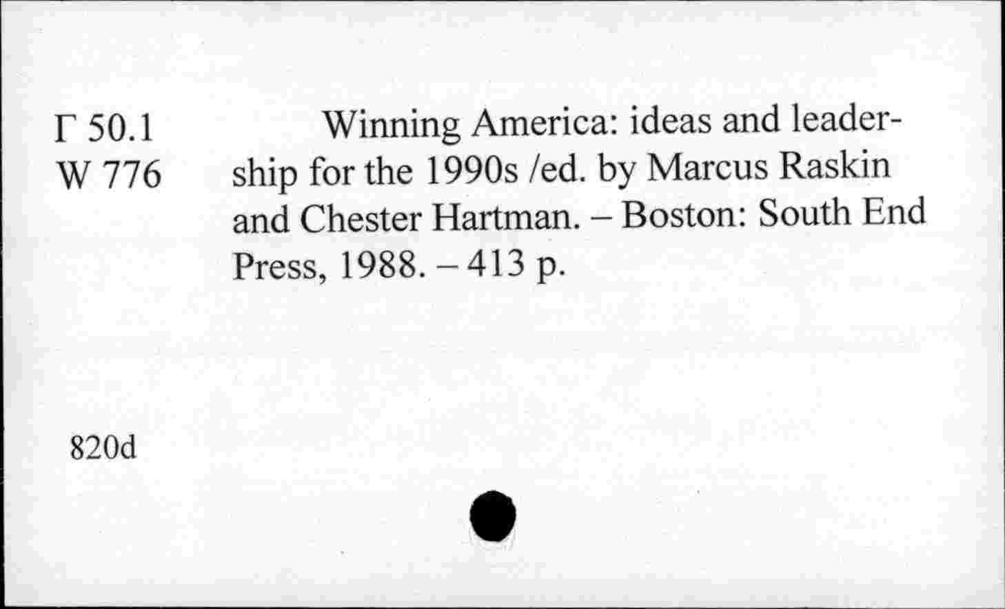 ﻿r 50.1	Winning America: ideas and leader-
W 776 ship for the 1990s /ed. by Marcus Raskin and Chester Hartman. - Boston: South End Press, 1988. - 413 p.
820d